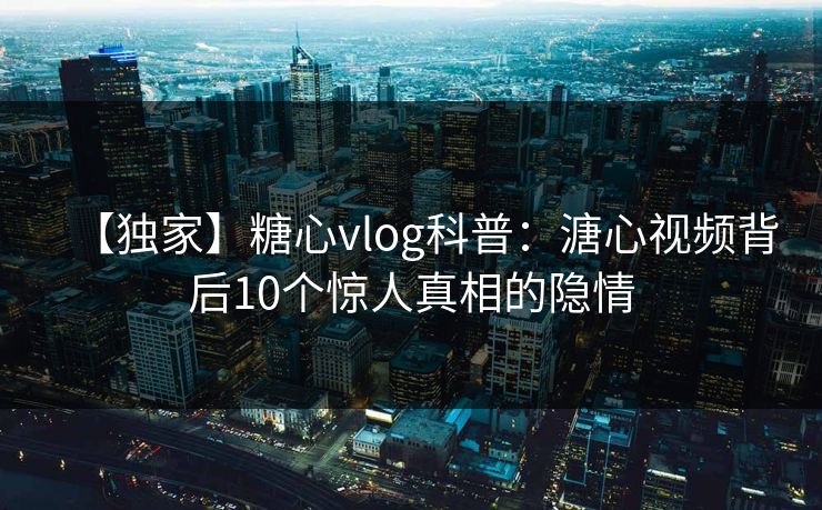 【独家】糖心vlog科普：溏心视频背后10个惊人真相的隐情