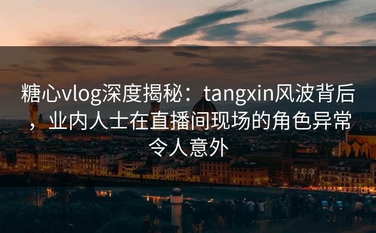 糖心vlog深度揭秘：tangxin风波背后，业内人士在直播间现场的角色异常令人意外