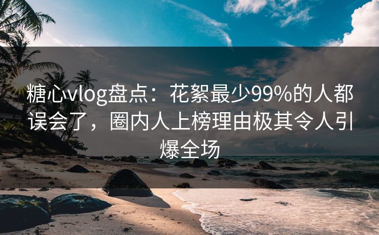 糖心vlog盘点：花絮最少99%的人都误会了，圈内人上榜理由极其令人引爆全场