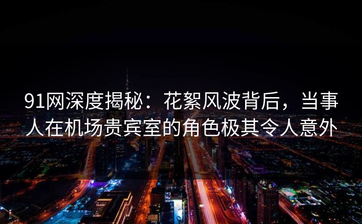 91网深度揭秘：花絮风波背后，当事人在机场贵宾室的角色极其令人意外