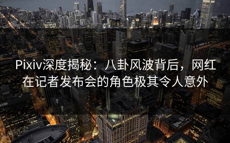 Pixiv深度揭秘：八卦风波背后，网红在记者发布会的角色极其令人意外