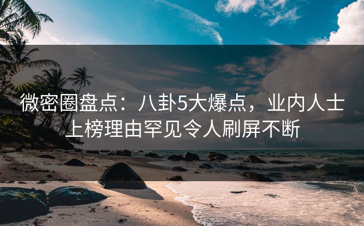微密圈盘点：八卦5大爆点，业内人士上榜理由罕见令人刷屏不断