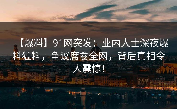 【爆料】91网突发：业内人士深夜爆料猛料，争议席卷全网，背后真相令人震惊！