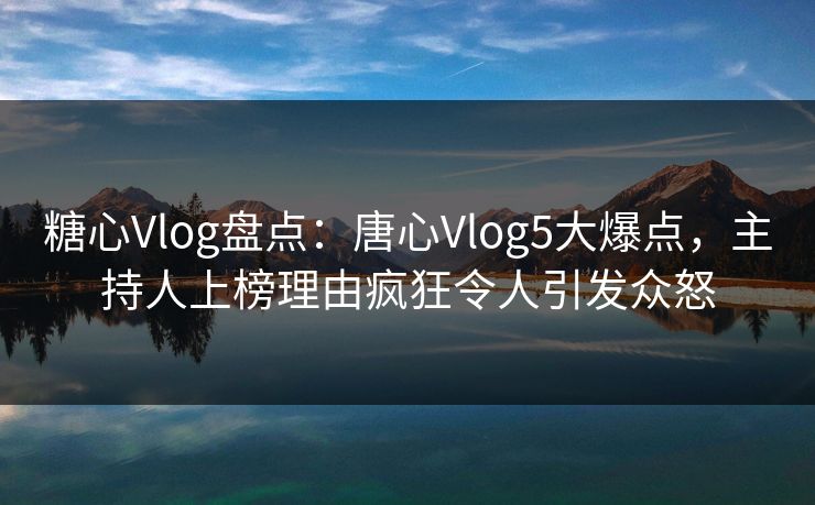 糖心Vlog盘点：唐心Vlog5大爆点，主持人上榜理由疯狂令人引发众怒