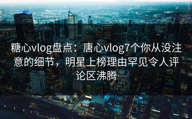 糖心vlog盘点：唐心vlog7个你从没注意的细节，明星上榜理由罕见令人评论区沸腾