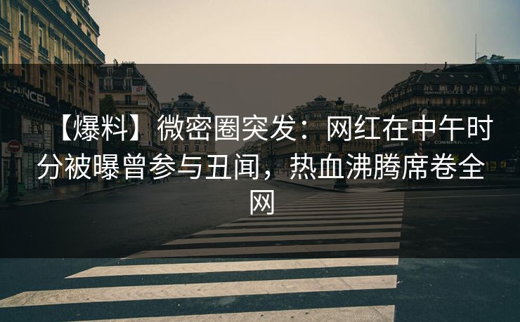 【爆料】微密圈突发：网红在中午时分被曝曾参与丑闻，热血沸腾席卷全网