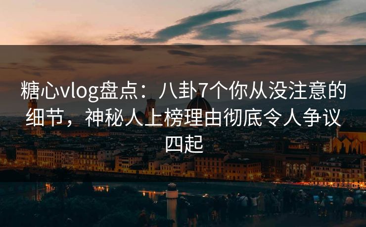 糖心vlog盘点：八卦7个你从没注意的细节，神秘人上榜理由彻底令人争议四起