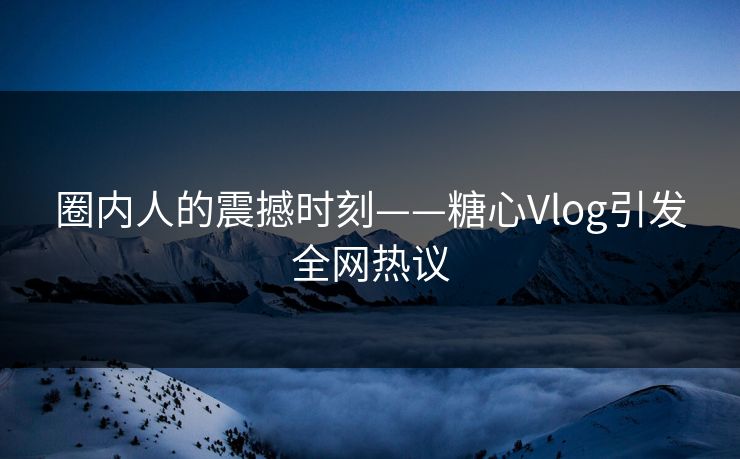 圈内人的震撼时刻——糖心Vlog引发全网热议