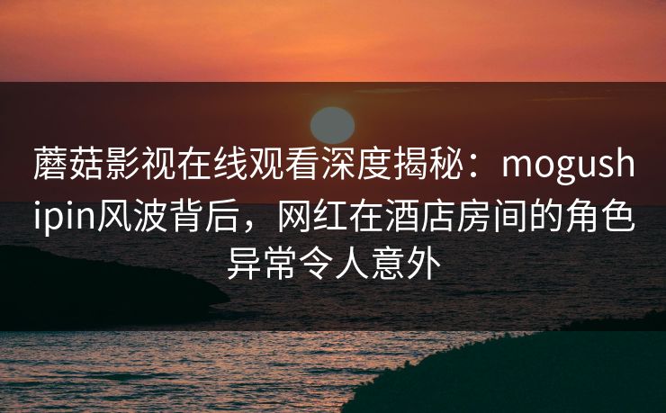 蘑菇影视在线观看深度揭秘：mogushipin风波背后，网红在酒店房间的角色异常令人意外