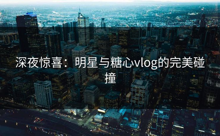深夜惊喜：明星与糖心vlog的完美碰撞