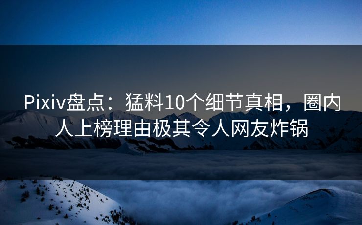 Pixiv盘点：猛料10个细节真相，圈内人上榜理由极其令人网友炸锅