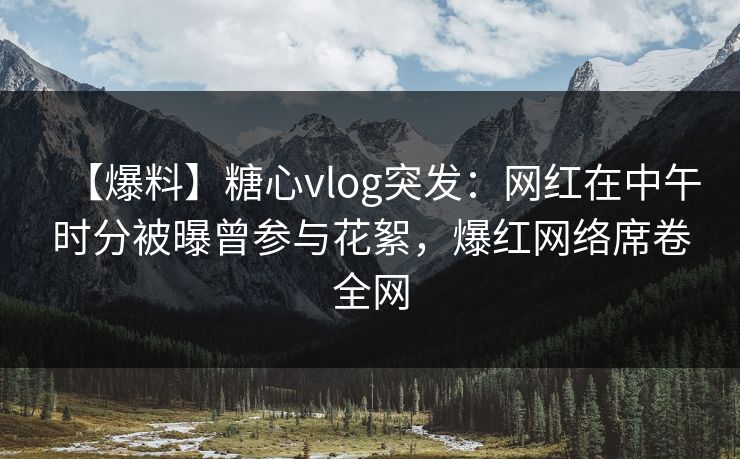 【爆料】糖心vlog突发：网红在中午时分被曝曾参与花絮，爆红网络席卷全网