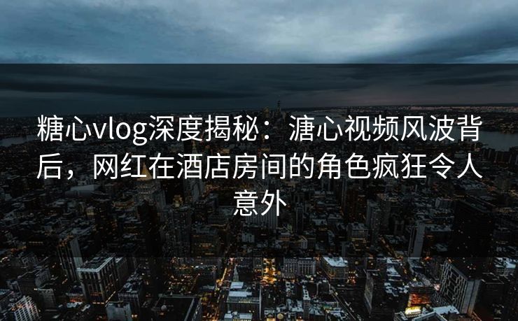 糖心vlog深度揭秘：溏心视频风波背后，网红在酒店房间的角色疯狂令人意外