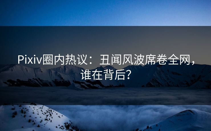 Pixiv圈内热议：丑闻风波席卷全网，谁在背后？