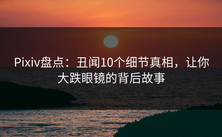 Pixiv盘点：丑闻10个细节真相，让你大跌眼镜的背后故事