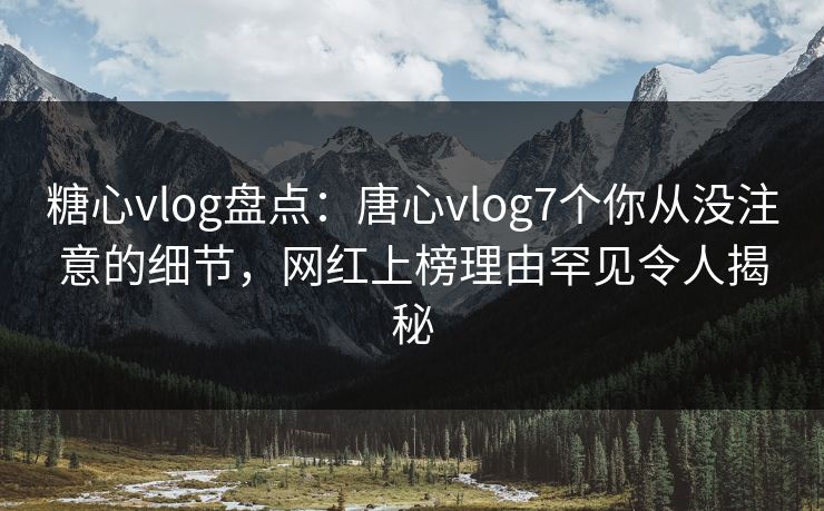 糖心vlog盘点：唐心vlog7个你从没注意的细节，网红上榜理由罕见令人揭秘
