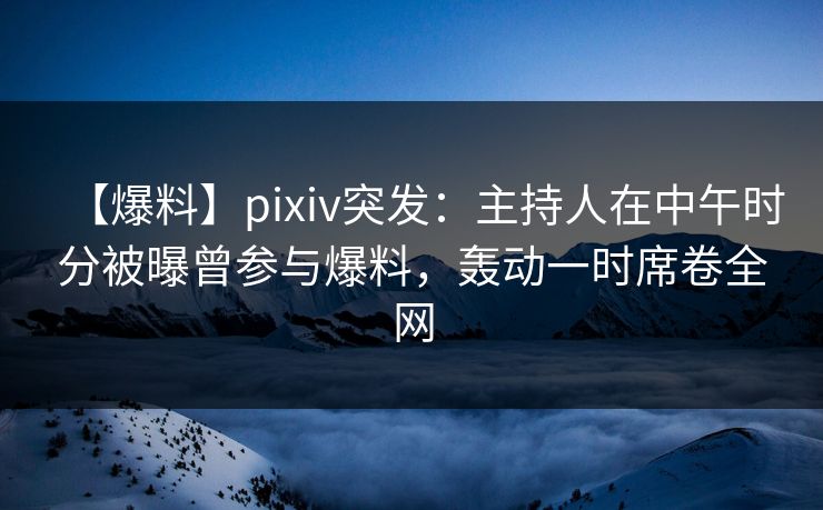 【爆料】pixiv突发：主持人在中午时分被曝曾参与爆料，轰动一时席卷全网