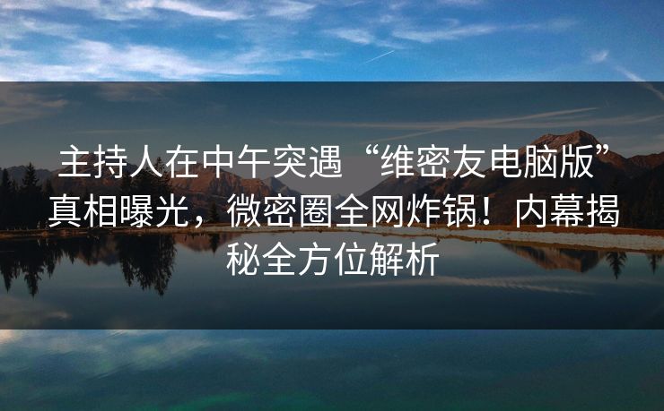 主持人在中午突遇“维密友电脑版”真相曝光，微密圈全网炸锅！内幕揭秘全方位解析