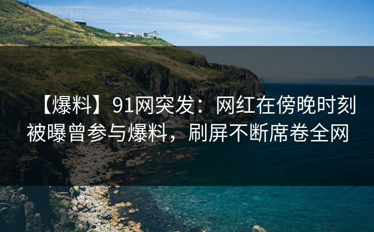 【爆料】91网突发：网红在傍晚时刻被曝曾参与爆料，刷屏不断席卷全网