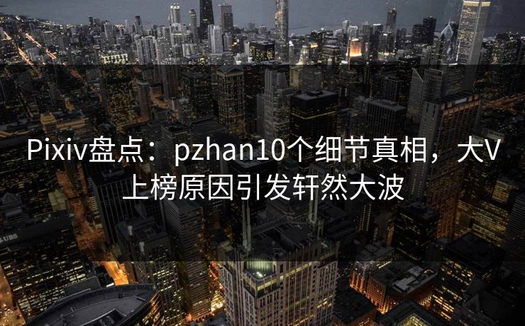 Pixiv盘点：pzhan10个细节真相，大V上榜原因引发轩然大波
