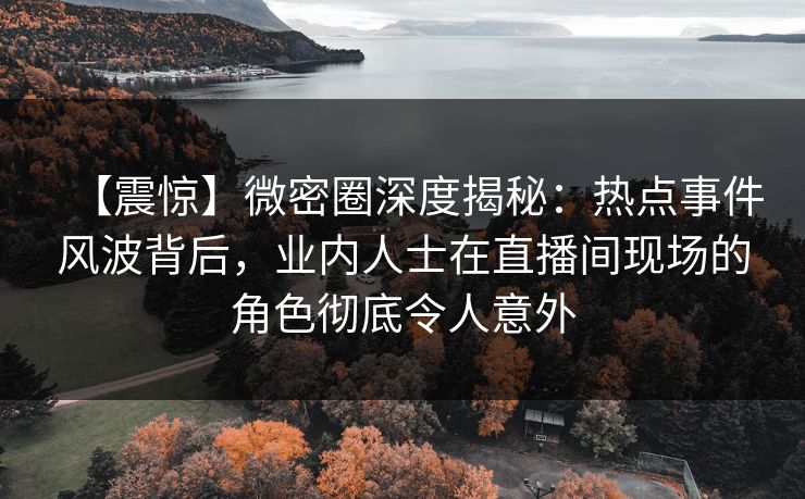 【震惊】微密圈深度揭秘：热点事件风波背后，业内人士在直播间现场的角色彻底令人意外