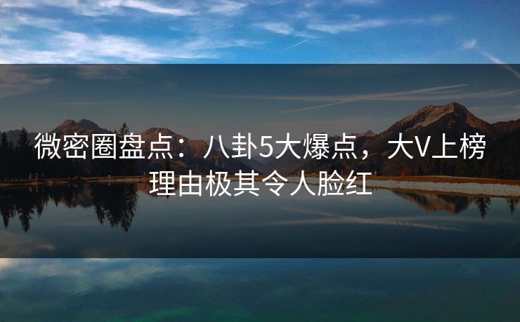 微密圈盘点：八卦5大爆点，大V上榜理由极其令人脸红