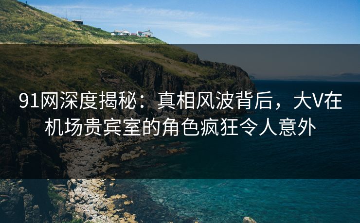 91网深度揭秘：真相风波背后，大V在机场贵宾室的角色疯狂令人意外