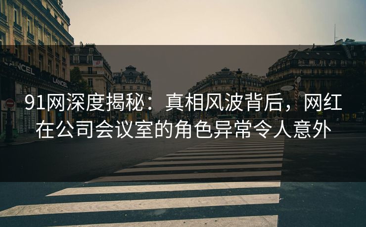 91网深度揭秘：真相风波背后，网红在公司会议室的角色异常令人意外