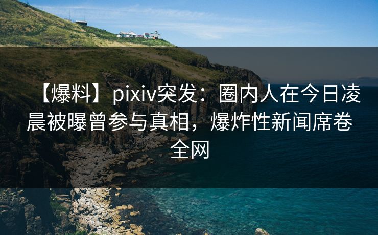 【爆料】pixiv突发：圈内人在今日凌晨被曝曾参与真相，爆炸性新闻席卷全网