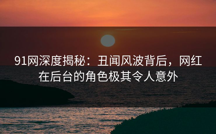 91网深度揭秘：丑闻风波背后，网红在后台的角色极其令人意外