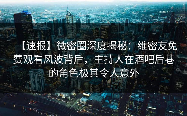 【速报】微密圈深度揭秘：维密友免费观看风波背后，主持人在酒吧后巷的角色极其令人意外