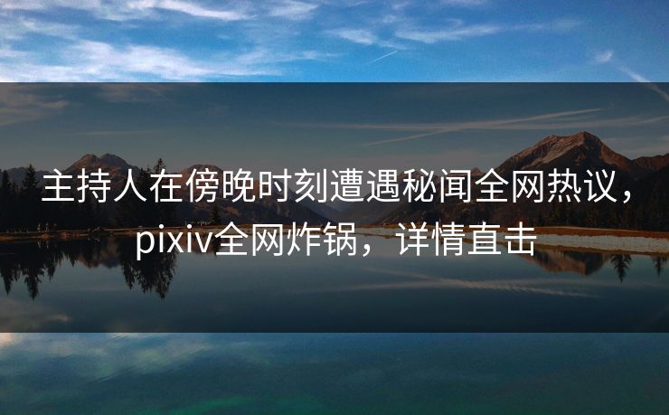 主持人在傍晚时刻遭遇秘闻全网热议，pixiv全网炸锅，详情直击