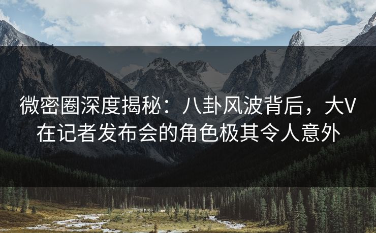 微密圈深度揭秘：八卦风波背后，大V在记者发布会的角色极其令人意外
