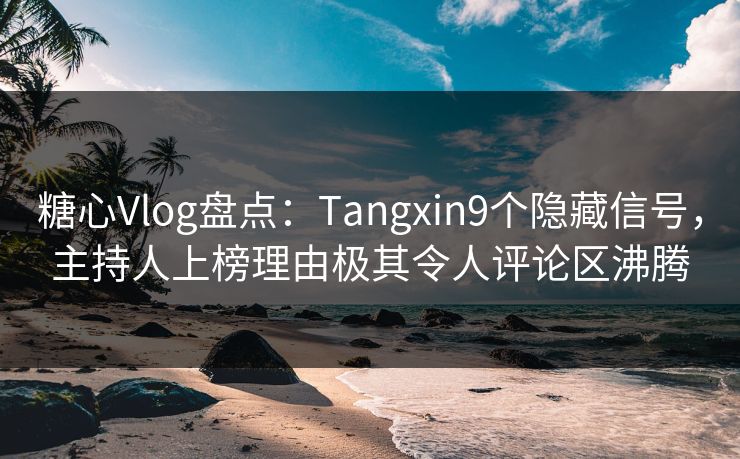 糖心Vlog盘点：Tangxin9个隐藏信号，主持人上榜理由极其令人评论区沸腾
