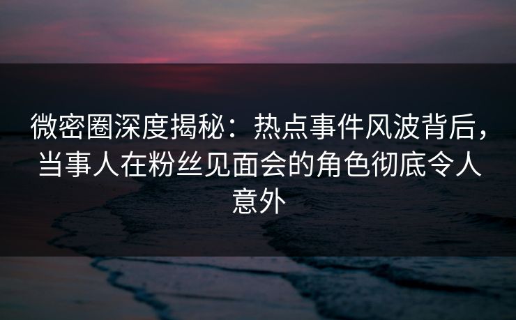 微密圈深度揭秘：热点事件风波背后，当事人在粉丝见面会的角色彻底令人意外