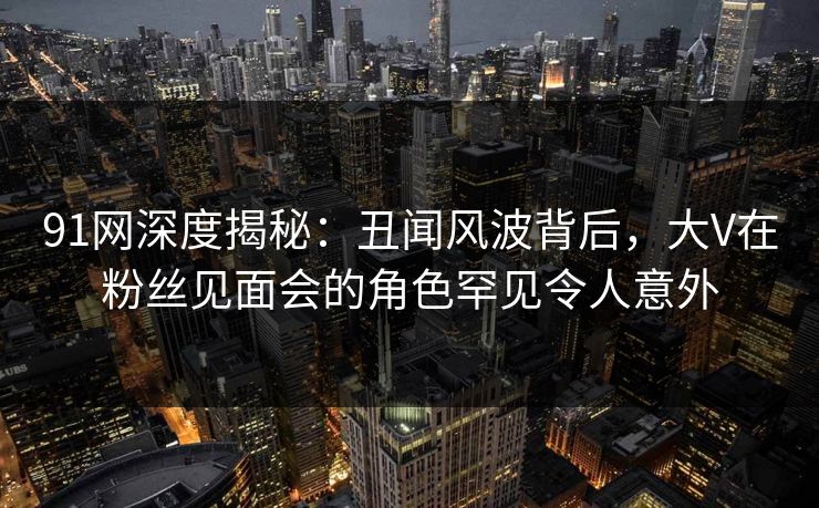 91网深度揭秘：丑闻风波背后，大V在粉丝见面会的角色罕见令人意外