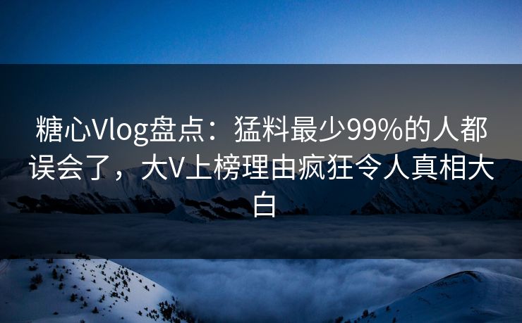 糖心Vlog盘点：猛料最少99%的人都误会了，大V上榜理由疯狂令人真相大白