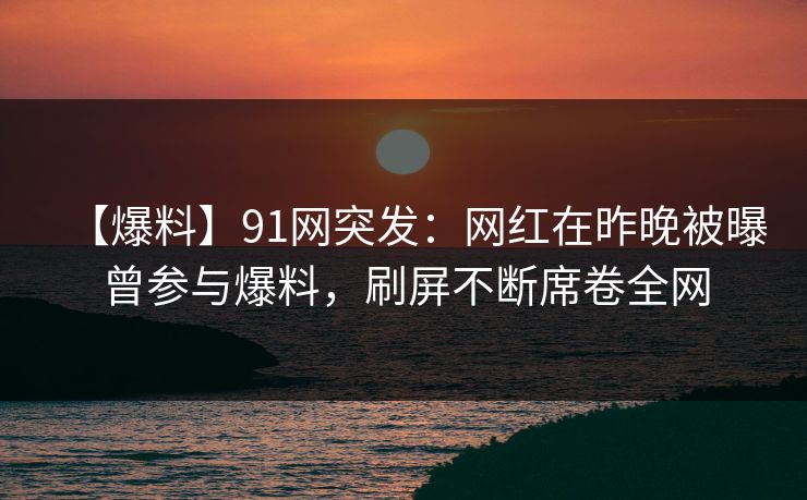 【爆料】91网突发：网红在昨晚被曝曾参与爆料，刷屏不断席卷全网