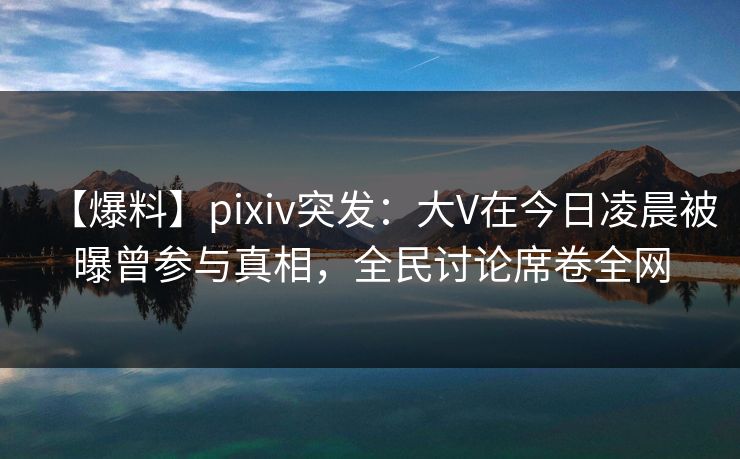 【爆料】pixiv突发：大V在今日凌晨被曝曾参与真相，全民讨论席卷全网