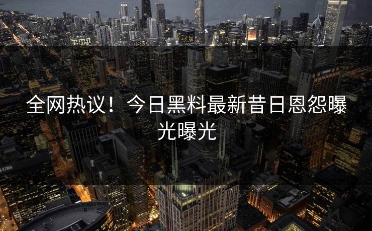 全网热议！今日黑料最新昔日恩怨曝光曝光