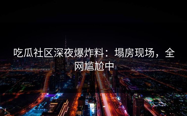 吃瓜社区深夜爆炸料：塌房现场，全网尴尬中