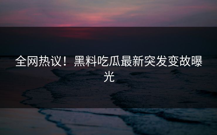 全网热议！黑料吃瓜最新突发变故曝光
