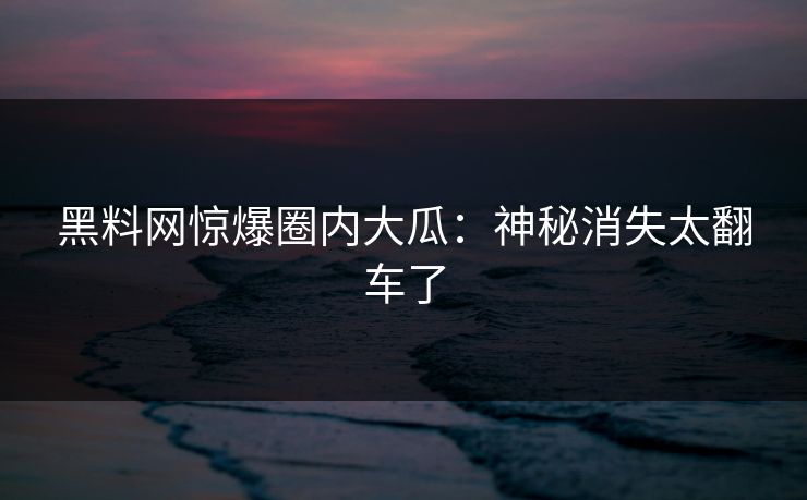黑料网惊爆圈内大瓜：神秘消失太翻车了