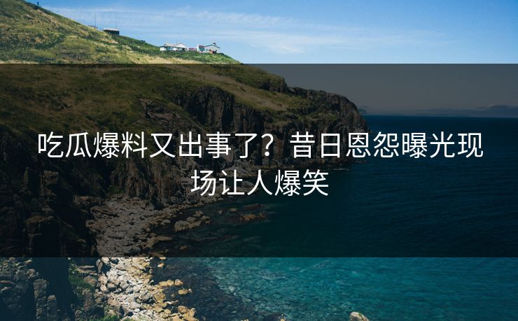 吃瓜爆料又出事了？昔日恩怨曝光现场让人爆笑