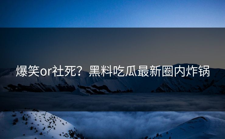 爆笑or社死？黑料吃瓜最新圈内炸锅