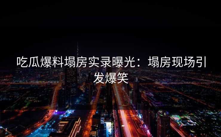 吃瓜爆料塌房实录曝光：塌房现场引发爆笑