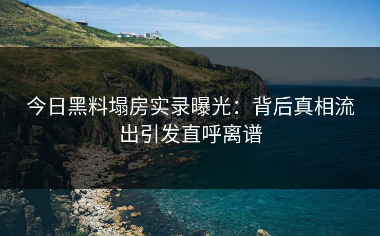今日黑料塌房实录曝光：背后真相流出引发直呼离谱