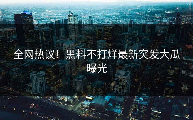全网热议！黑料不打烊最新突发大瓜曝光