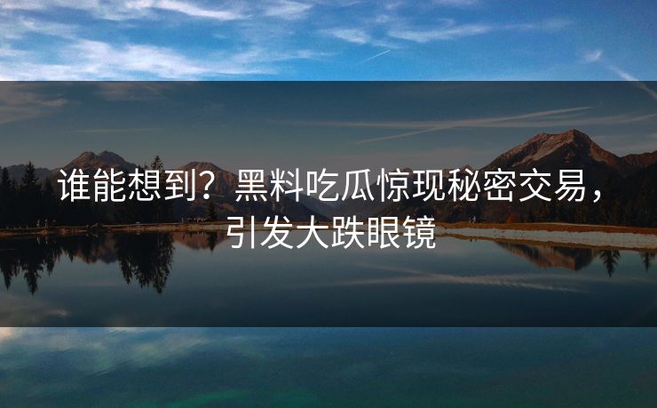谁能想到？黑料吃瓜惊现秘密交易，引发大跌眼镜