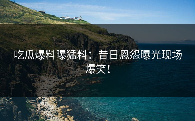 吃瓜爆料曝猛料：昔日恩怨曝光现场爆笑！